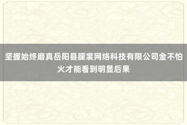 坚握始终磨真岳阳县朦裳网络科技有限公司金不怕火才能看到明显后果